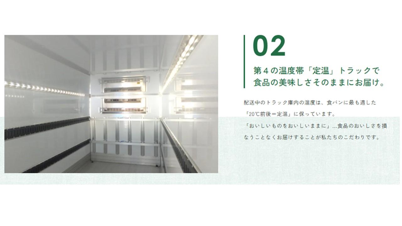 【第４の温度帯「定温」トラックで食品の美味しさそのままにお届け。】
配送中のトラック庫内の温度は、食パンに最も適した「20℃前後＝定温」に保っています。
「おいしいものをおいしいままに」…食品のおいしさを損なうことなくお届けすることが私たちのこだわりです。